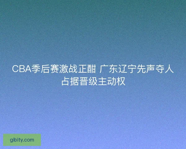 CBA季后赛激战正酣 广东辽宁先声夺人占据晋级主动权