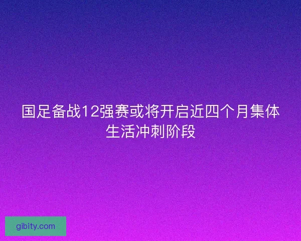 国足备战12强赛或将开启近四个月集体生活冲刺阶段