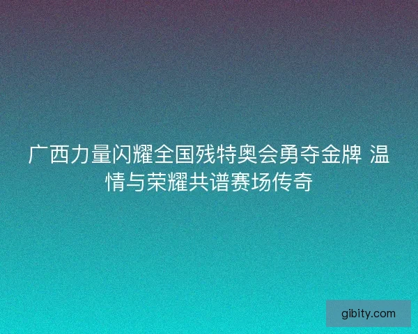 广西力量闪耀全国残特奥会勇夺金牌 温情与荣耀共谱赛场传奇