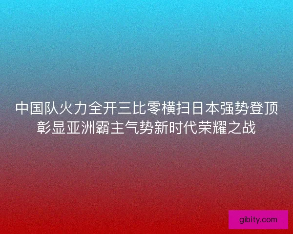 中国队火力全开三比零横扫日本强势登顶彰显亚洲霸主气势新时代荣耀之战