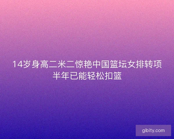 14岁身高二米二惊艳中国篮坛女排转项半年已能轻松扣篮