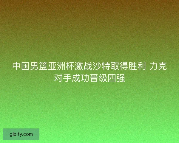 中国男篮亚洲杯激战沙特取得胜利 力克对手成功晋级四强