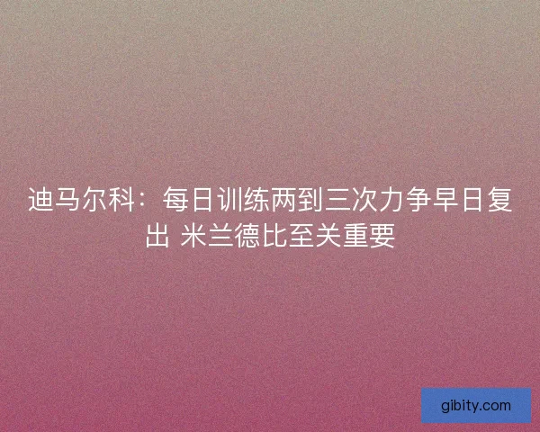 迪马尔科:每日训练两到三次力争早日复出 米兰德比至关重要 迪马尔科:每日训练两到三次力争早日复出 米兰德比至关重要