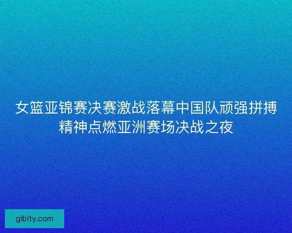 女篮亚锦赛决赛激战落幕中国队顽强拼搏精神点燃亚洲赛场决战之夜